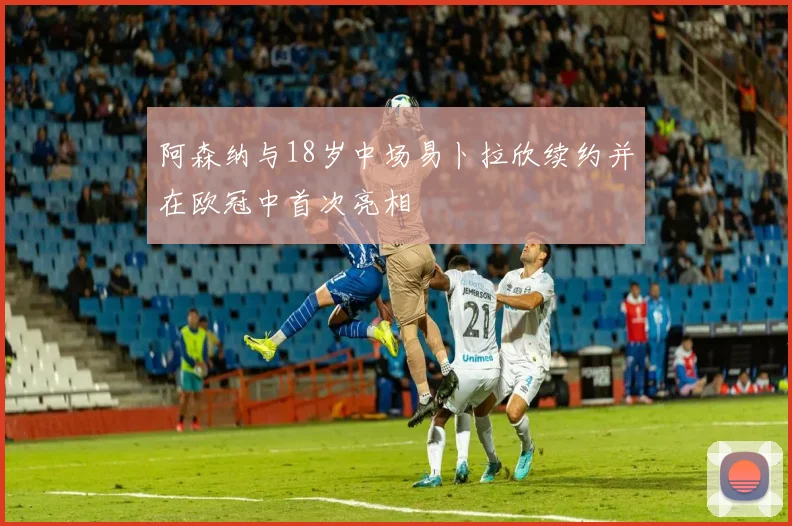 阿森纳与18岁中场易卜拉欣续约并在欧冠中首次亮相
