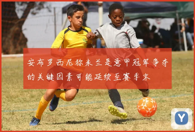 安布罗西尼称米兰是意甲冠军争夺的关键因素可能延续至赛季末