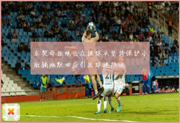东契奇拒绝当众换球衣坚持保护小肚腩幽默回应引发球迷热议