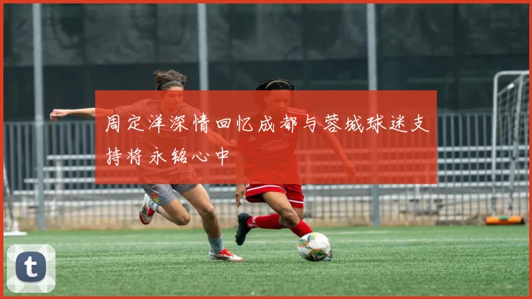周定洋深情回忆成都与蓉城球迷支持将永铭心中