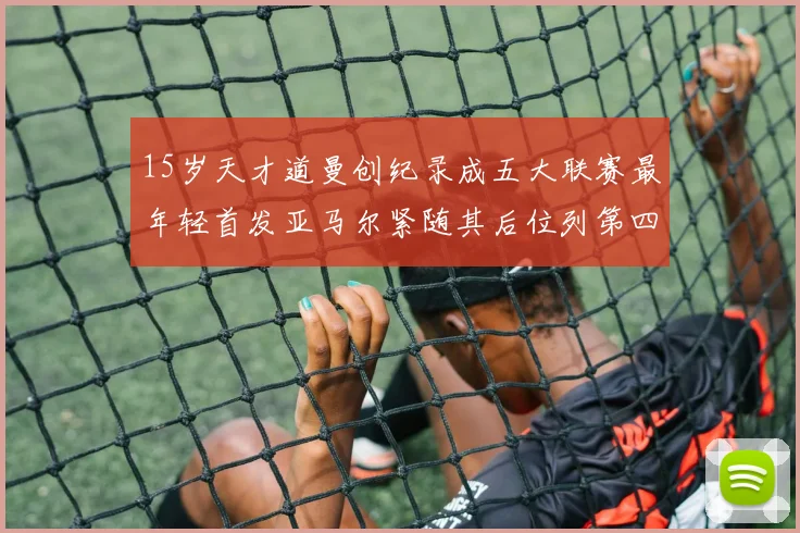 15岁天才道曼创纪录成五大联赛最年轻首发亚马尔紧随其后位列第四