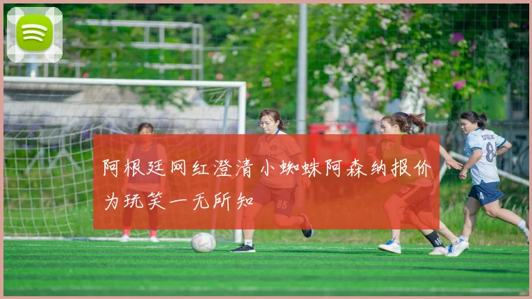 阿根廷网红澄清小蜘蛛阿森纳报价为玩笑一无所知