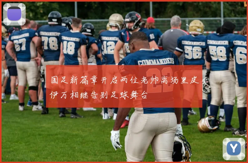 国足新篇章开启两位老帅离场里皮伊万相继告别足球舞台