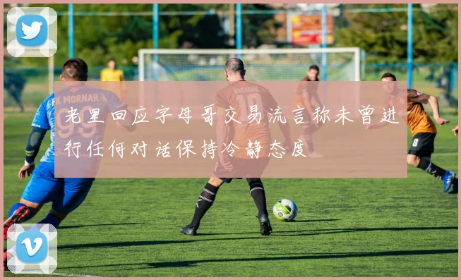 老里回应字母哥交易流言称未曾进行任何对话保持冷静态度