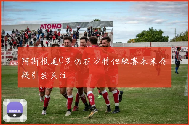 阿斯报道C罗仍在沙特但联赛未来存疑引发关注