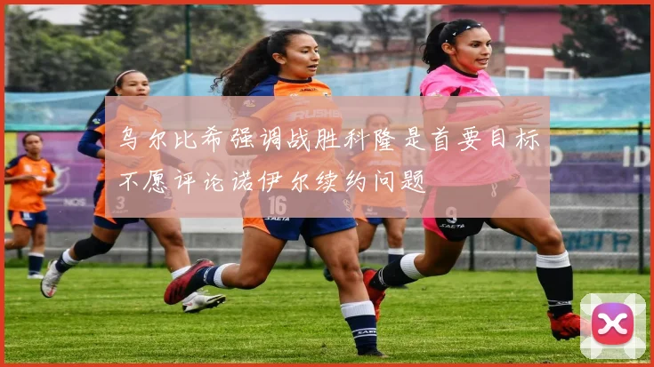 乌尔比希强调战胜科隆是首要目标不愿评论诺伊尔续约问题
