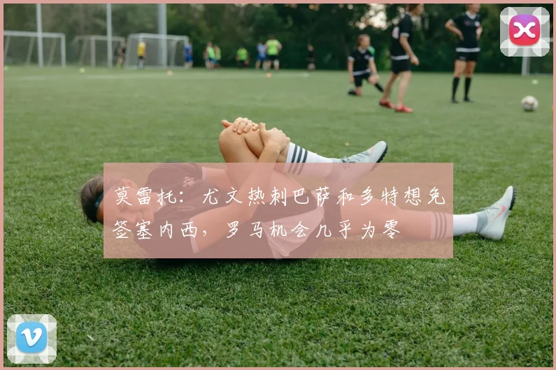 莫雷托：尤文热刺巴萨和多特想免签塞内西，罗马机会几乎为零