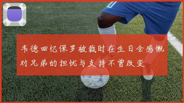 韦德回忆保罗被裁时在生日会感慨对兄弟的担忧与支持不曾改变