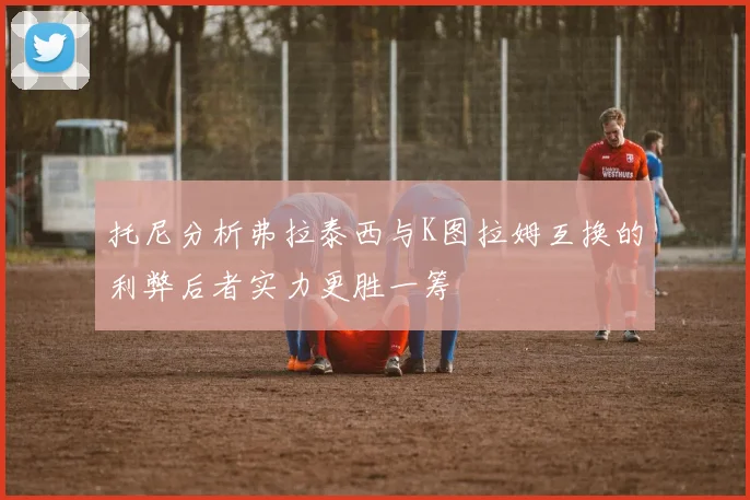 托尼分析弗拉泰西与K图拉姆互换的利弊后者实力更胜一筹