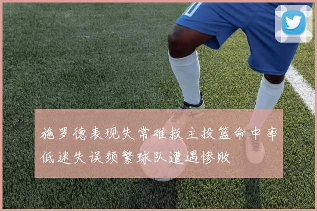 施罗德表现失常难救主投篮命中率低迷失误频繁球队遭遇惨败