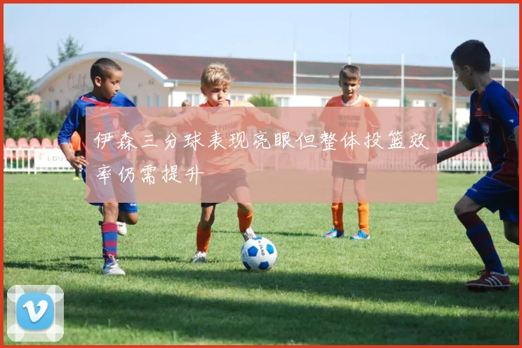 伊森三分球表现亮眼但整体投篮效率仍需提升