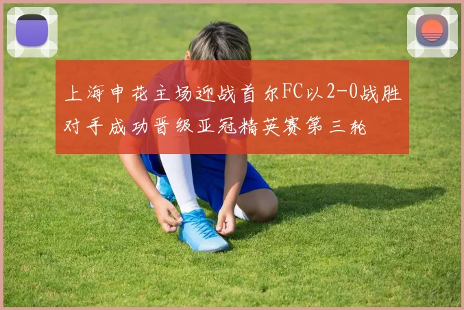 上海申花主场迎战首尔FC以2-0战胜对手成功晋级亚冠精英赛第三轮