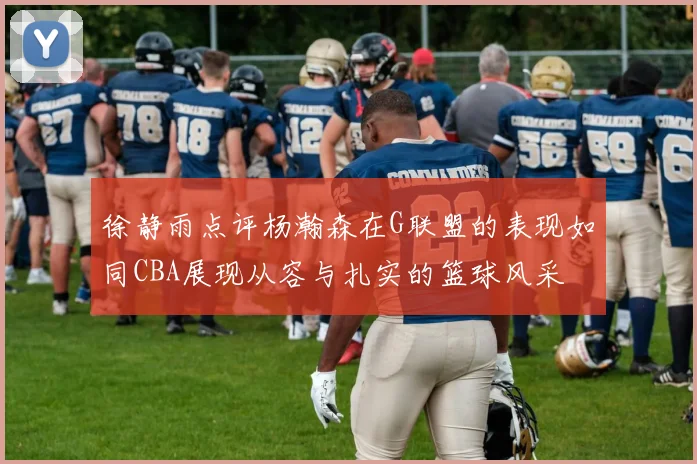 徐静雨点评杨瀚森在G联盟的表现如同CBA展现从容与扎实的篮球风采