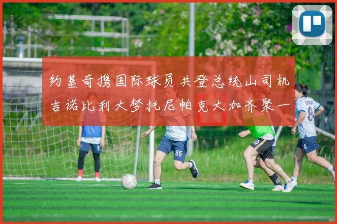约基奇携国际球员共登总统山司机吉诺比利大梦托尼帕克大加齐聚一堂