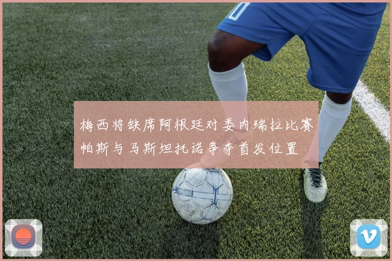 梅西将缺席阿根廷对委内瑞拉比赛帕斯与马斯坦托诺争夺首发位置