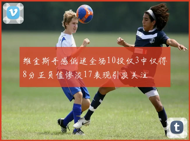 维金斯手感低迷全场10投仅3中仅得8分正负值惨淡17表现引发关注