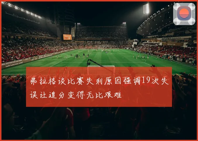 弗拉格谈比赛失利原因强调19次失误让追分变得无比艰难