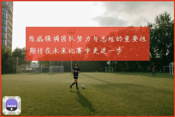 陈威强调团队努力与总结的重要性期待在未来比赛中更进一步