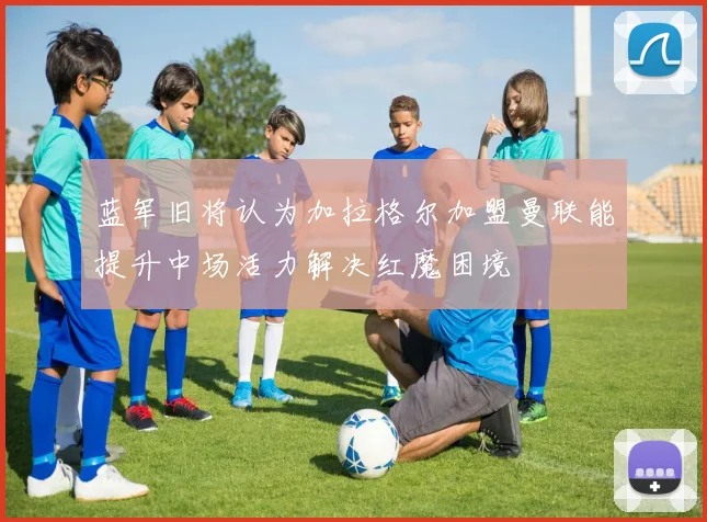 蓝军旧将认为加拉格尔加盟曼联能提升中场活力解决红魔困境