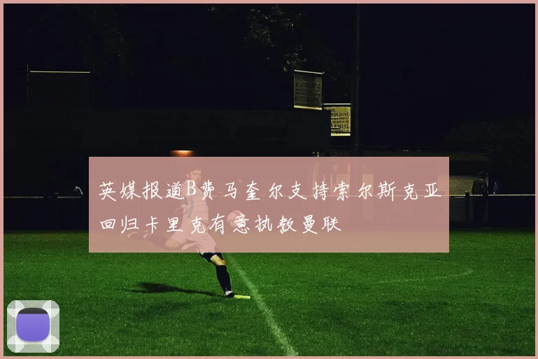 英媒报道B费马奎尔支持索尔斯克亚回归卡里克有意执教曼联