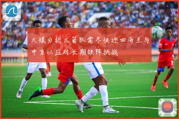 火媒分析火箭队需尽快迎回海王与申京以应对长期缺阵挑战