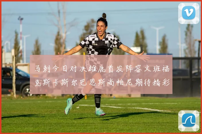 马刺今日对决雄鹿首发阵容文班福克斯卡斯尔巴恩斯尚帕尼期待精彩表现