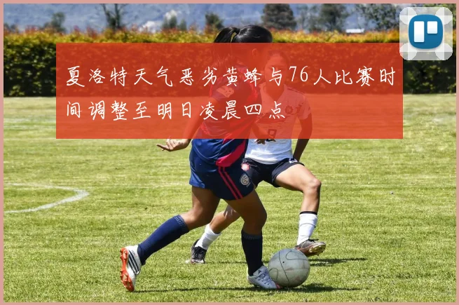 夏洛特天气恶劣黄蜂与76人比赛时间调整至明日凌晨四点