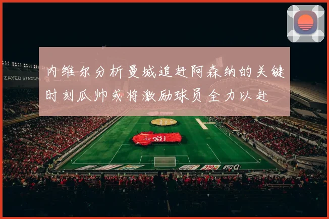 内维尔分析曼城追赶阿森纳的关键时刻瓜帅或将激励球员全力以赴