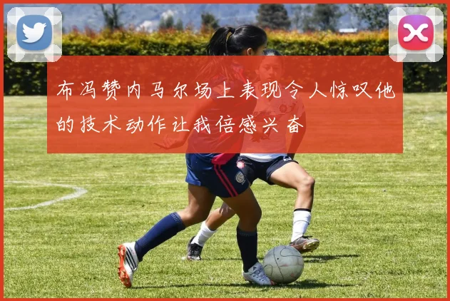 布冯赞内马尔场上表现令人惊叹他的技术动作让我倍感兴奋