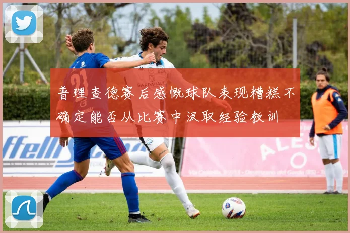 普理查德赛后感慨球队表现糟糕不确定能否从比赛中汲取经验教训