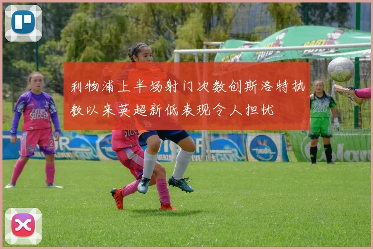 利物浦上半场射门次数创斯洛特执教以来英超新低表现令人担忧