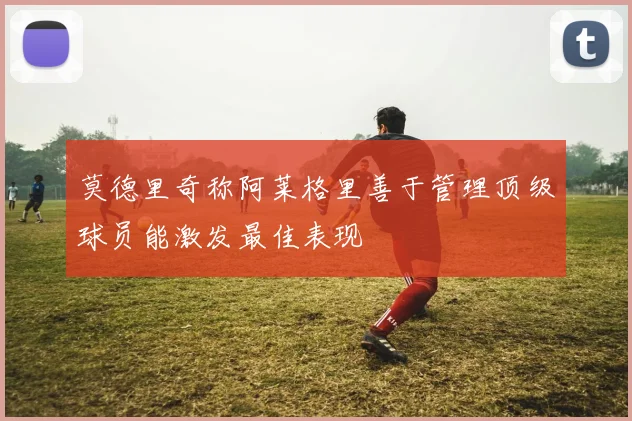 莫德里奇称阿莱格里善于管理顶级球员能激发最佳表现