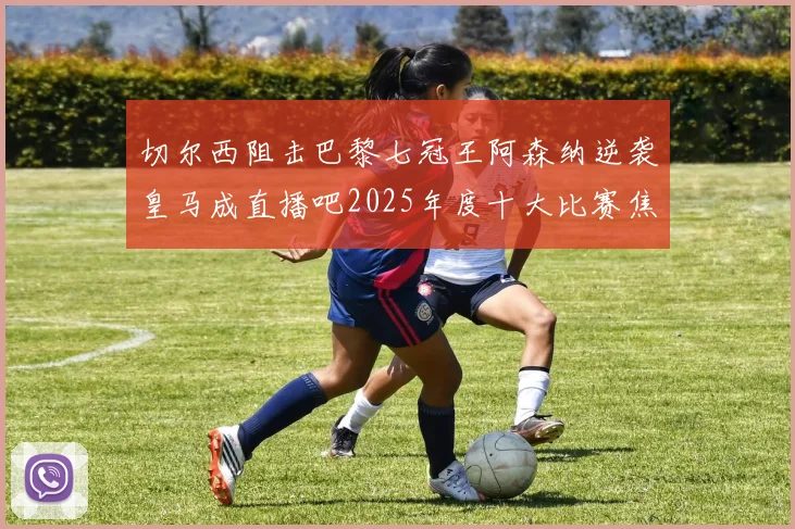 切尔西阻击巴黎七冠王阿森纳逆袭皇马成直播吧2025年度十大比赛焦点