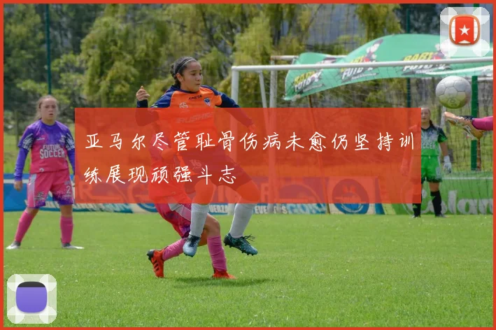 亚马尔尽管耻骨伤病未愈仍坚持训练展现顽强斗志