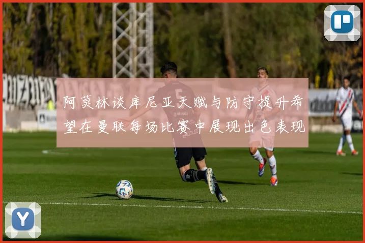 阿莫林谈库尼亚天赋与防守提升希望在曼联每场比赛中展现出色表现