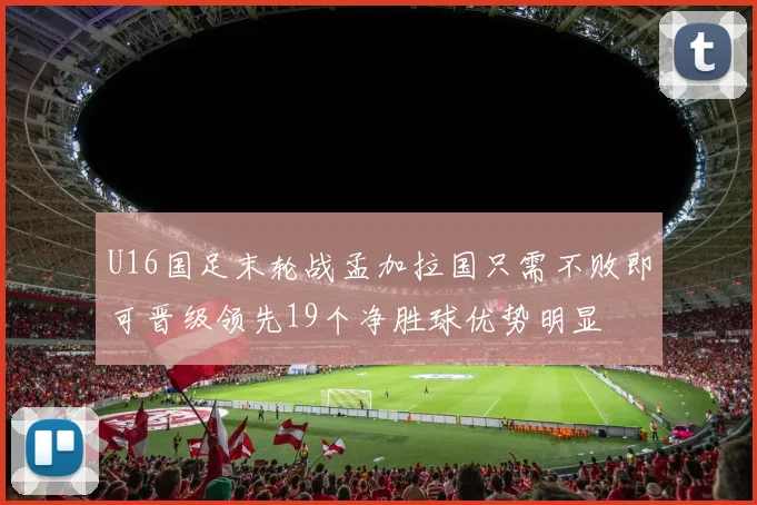 U16国足末轮战孟加拉国只需不败即可晋级领先19个净胜球优势明显