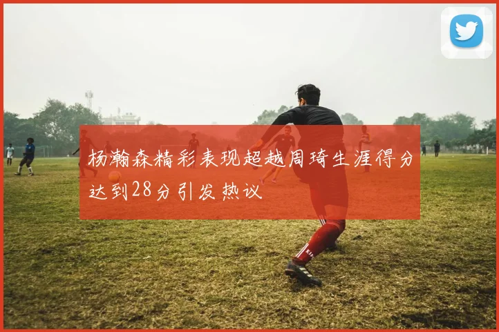 杨瀚森精彩表现超越周琦生涯得分达到28分引发热议